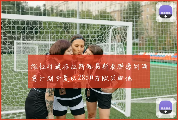 维拉对道格拉斯路易斯表现感到满意计划今夏以2850万欧买断他
