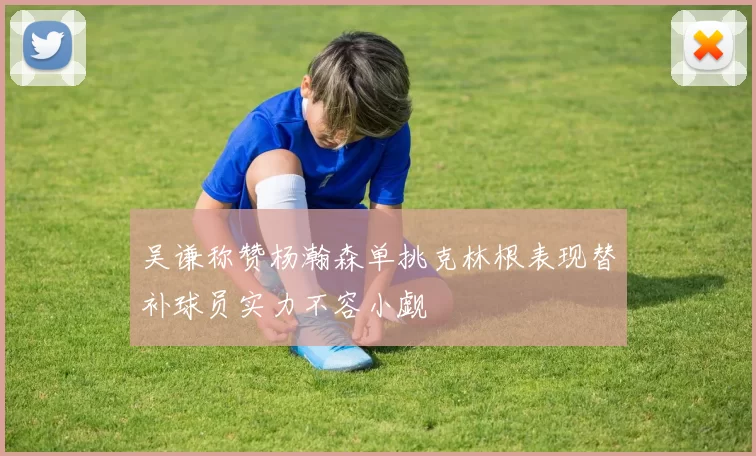 吴谦称赞杨瀚森单挑克林根表现替补球员实力不容小觑