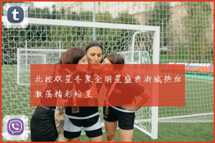 北控双星齐聚全明星盛典浙城热血激荡精彩纷呈