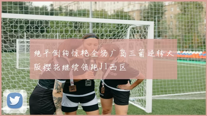绝平倒钩惊艳全场广岛三箭逆转大阪樱花继续领跑J1西区