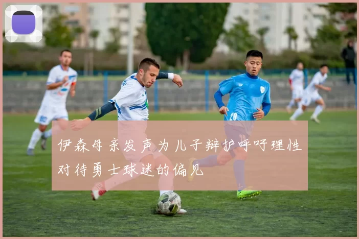 伊森母亲发声为儿子辩护呼吁理性对待勇士球迷的偏见