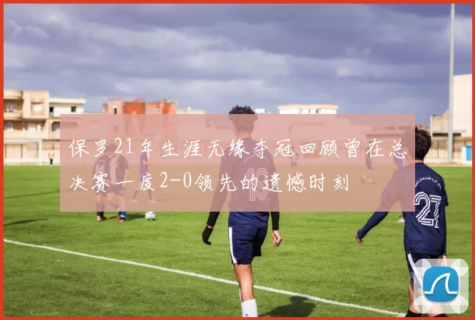 保罗21年生涯无缘夺冠回顾曾在总决赛一度2-0领先的遗憾时刻