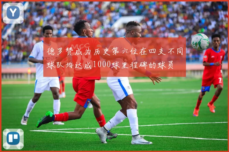 德罗赞成为历史第六位在四支不同球队均达成1000球里程碑的球员