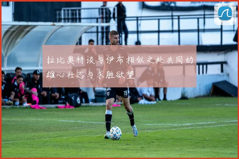 拉比奥特谈与伊布相似之处共同的雄心壮志与求胜欲望