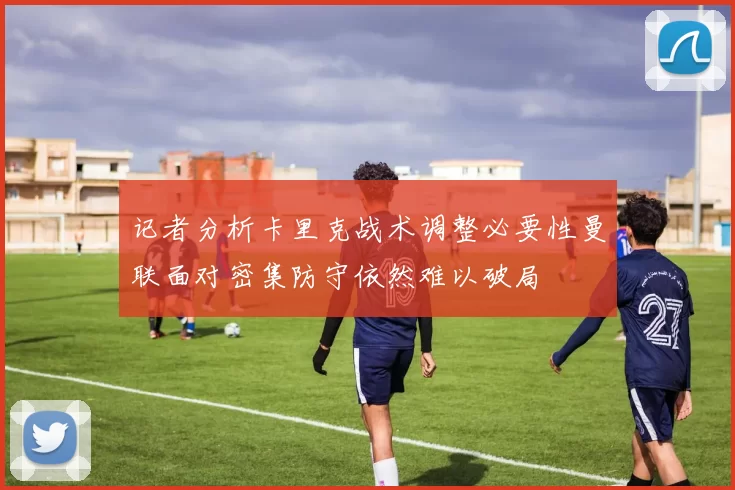 记者分析卡里克战术调整必要性曼联面对密集防守依然难以破局
