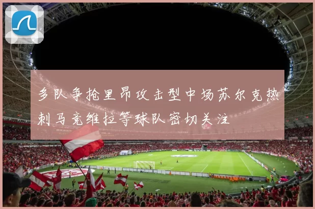 多队争抢里昂攻击型中场苏尔克热刺马竞维拉等球队密切关注
