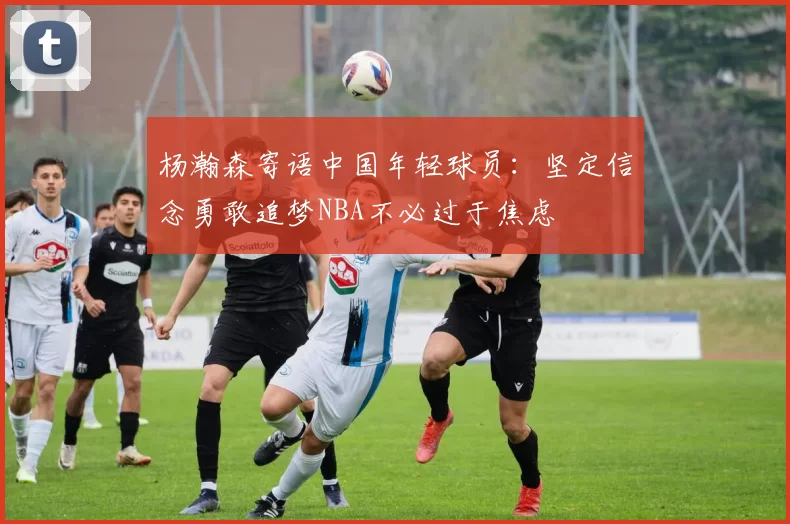 杨瀚森寄语中国年轻球员：坚定信念勇敢追梦NBA不必过于焦虑