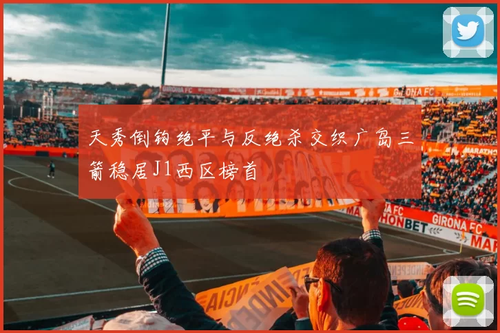 天秀倒钩绝平与反绝杀交织广岛三箭稳居J1西区榜首