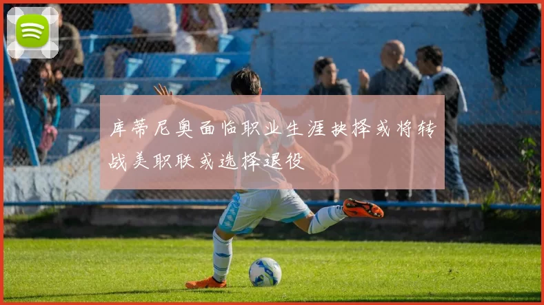 库蒂尼奥面临职业生涯抉择或将转战美职联或选择退役