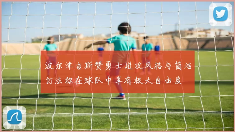 波尔津吉斯赞勇士进攻风格与简洁打法称在球队中享有极大自由度