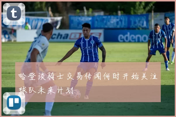 哈登谈骑士交易传闻何时开始关注球队未来计划