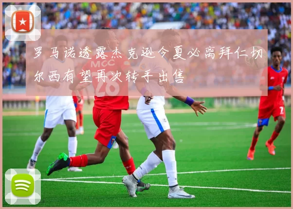 罗马诺透露杰克逊今夏必离拜仁切尔西有望再次转手出售