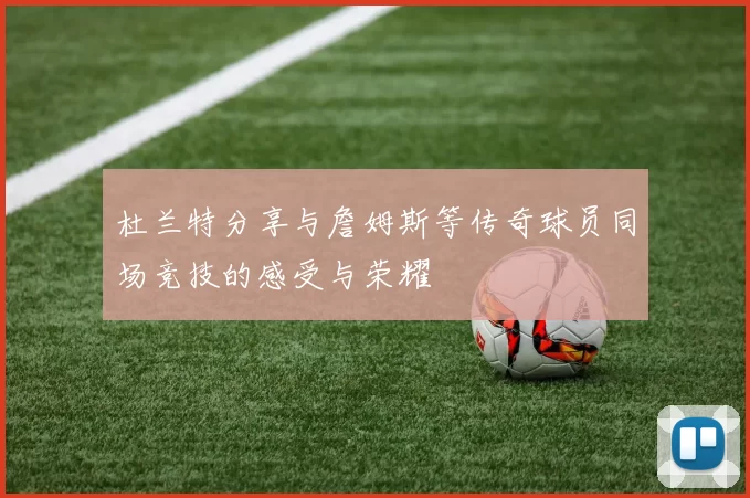杜兰特分享与詹姆斯等传奇球员同场竞技的感受与荣耀