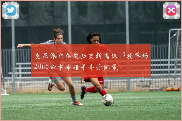 克尼佩尔距离历史新高仅19场单场2065命中率追平乔丹纪录
