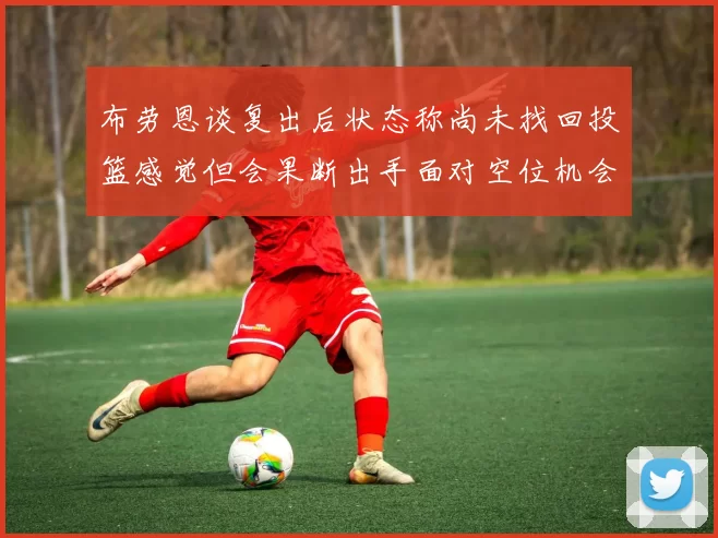 布劳恩谈复出后状态称尚未找回投篮感觉但会果断出手面对空位机会