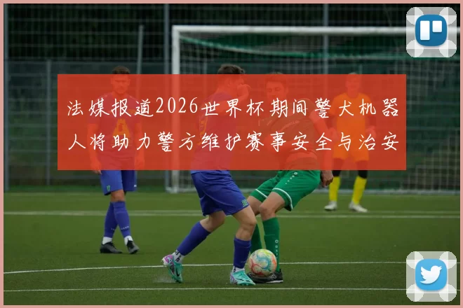 法媒报道2026世界杯期间警犬机器人将助力警方维护赛事安全与治安
