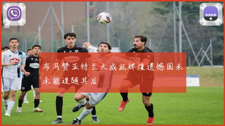 布冯赞亚特兰大成就辉煌遗憾国米未能追随其后