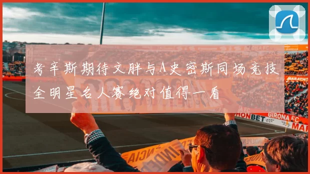 考辛斯期待文胖与A史密斯同场竞技全明星名人赛绝对值得一看