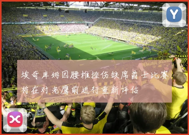 埃奇库姆因腰椎挫伤缺席爵士比赛将在对老鹰前进行重新评估