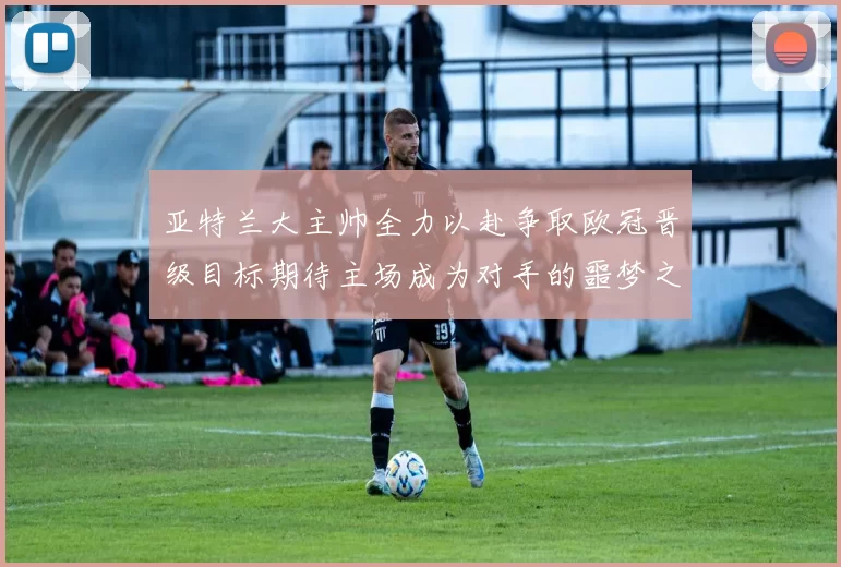 亚特兰大主帅全力以赴争取欧冠晋级目标期待主场成为对手的噩梦之地
