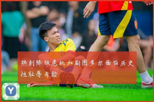 热刺降级危机加剧图多尔面临历史性耻辱考验