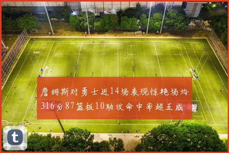 詹姆斯对勇士近14场表现惊艳场均316分87篮板10助攻命中率超五成