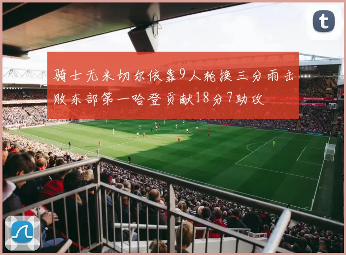 骑士无米切尔依靠9人轮换三分雨击败东部第一哈登贡献18分7助攻