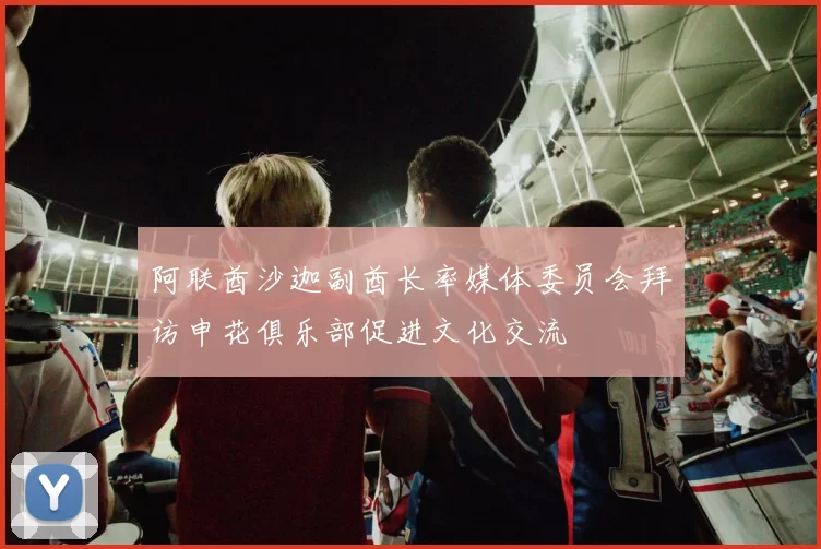 阿联酋沙迦副酋长率媒体委员会拜访申花俱乐部促进文化交流
