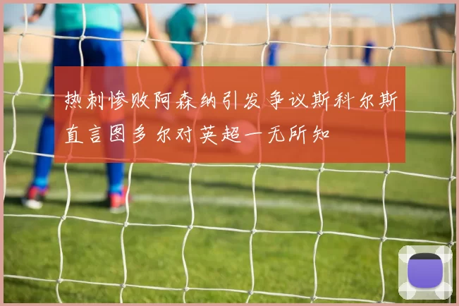 热刺惨败阿森纳引发争议斯科尔斯直言图多尔对英超一无所知