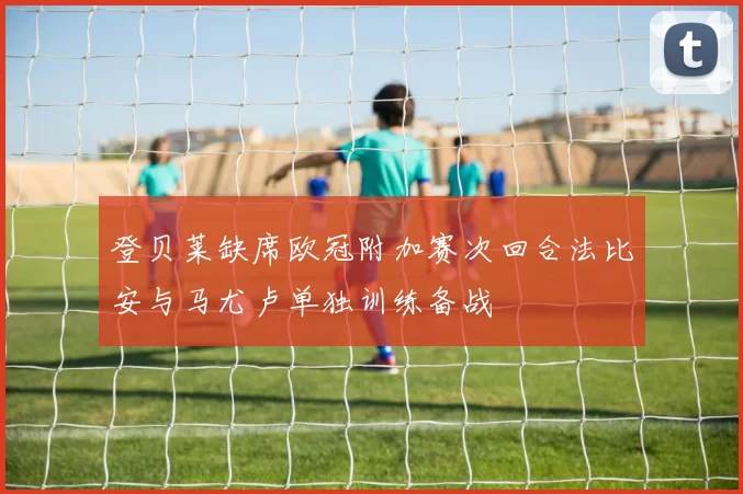 登贝莱缺席欧冠附加赛次回合法比安与马尤卢单独训练备战