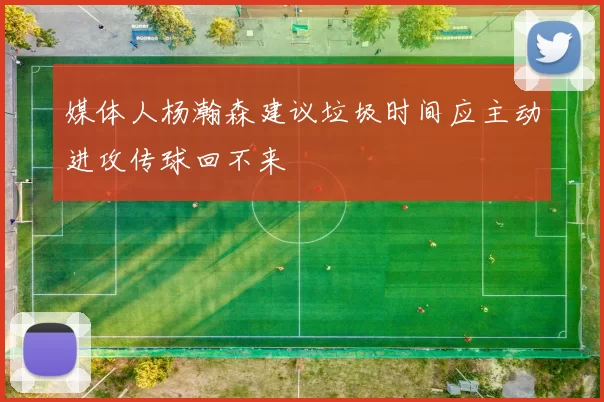 媒体人杨瀚森建议垃圾时间应主动进攻传球回不来
