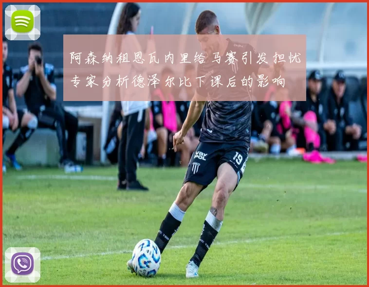 阿森纳租恩瓦内里给马赛引发担忧专家分析德泽尔比下课后的影响